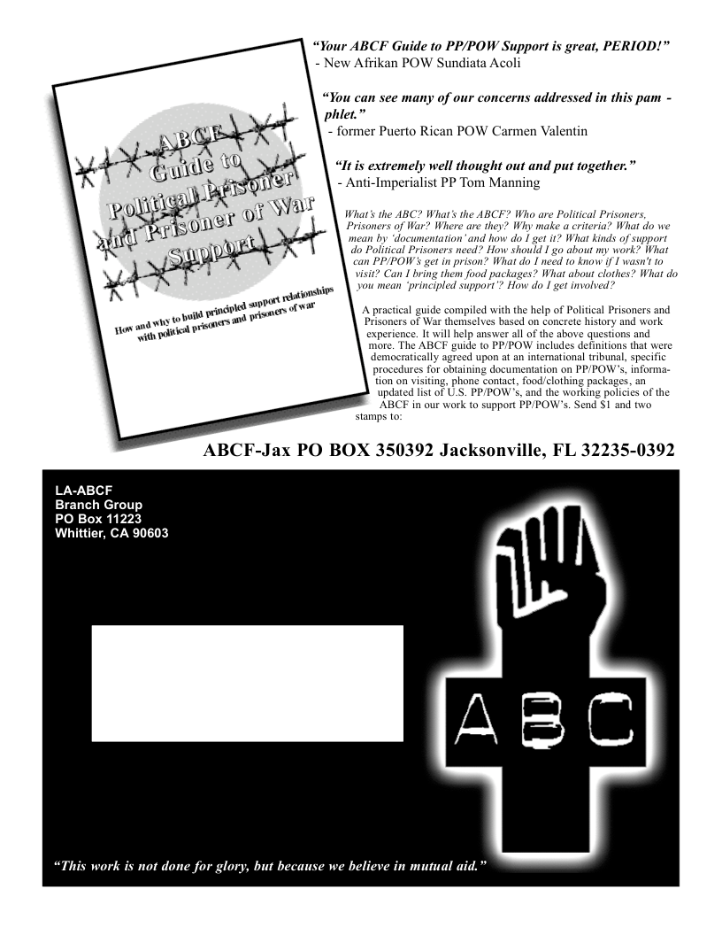 “Your ABCF Guide to PP/POW Support is great, PERIOD!" - New Afrikan POW Sundiata Acoli  “You can see many of our concerns addressed in this pam - phlet.” - former Puerto Rican POW Carmen Valentin  “lItis extremely well thought out and put together.” - Anti-Imperialist PP Tom Manning  Wihat’s the ABC? Whar’s the ABCF? Who are Political Prisoners Prisoners of War? Where are they? Why make a criteria? What do we mean by “documentation”and how do 1 get i? What kinds of support  do Political Prisoners need? How should I go about my work? What  ‘can PPIPOW’s get in prison? What do  need 1o know if  wasn’ to visit? Can I bring them food packages? What about clothes? What do you mean ‘principled support”? How do 1 get involved?  A practical guide compiled with the help of Political Prisoners and Prisoners of War themselves based on concrete history and work experience. It will help answer all of the above questions and more. The ABCF guide to PP/POW includes definitions that were democrat upon at an international tribunal, specific procedures for obtaining documentation on PPPOW’s, informa- tion on visiting, phone contact, food/clothing packages. an updated list of U.S. PP/POW’S, and the working policies of the ABCF in our work to support PP/POW’s. Sen stamps to:  and two  ABCF-Jax PO BOX 350392 Jacksonville, FL 32235-0392  LA-ABCF  Branch Group  PO Box 11223 Whittier, CA 90603  “This work is not done for glory, but because we believe in mutual aid.”  